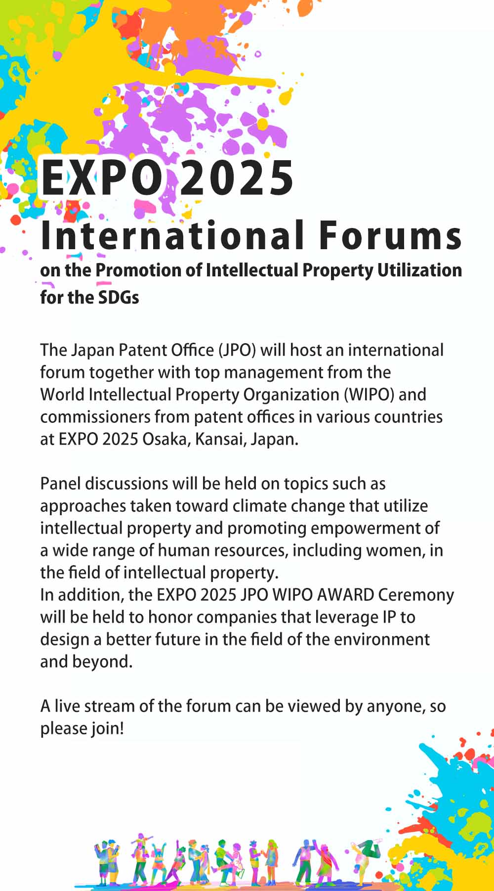 Panel discussions will be held on topics such as approaches taken toward climate change that utilize intellectual property and promoting empowerment of a wide range of human resources, including women, in the field of intellectual property.
In addition, the EXPO 2025 JPO WIPO AWARD Ceremony will be held to honor companies that leverage IP to design a better future in the field of the environment and beyond.
		  A live stream of the forum can be viewed by anyone, so please join!